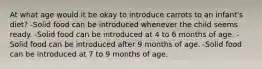 At what age would it be okay to introduce carrots to an infant's diet? -Solid food can be introduced whenever the child seems ready. -Solid food can be introduced at 4 to 6 months of age. -Solid food can be introduced after 9 months of age. -Solid food can be introduced at 7 to 9 months of age.