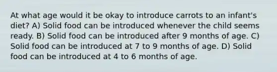 At what age would it be okay to introduce carrots to an infant's diet? A) Solid food can be introduced whenever the child seems ready. B) Solid food can be introduced after 9 months of age. C) Solid food can be introduced at 7 to 9 months of age. D) Solid food can be introduced at 4 to 6 months of age.