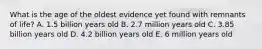 What is the age of the oldest evidence yet found with remnants of life? A. 1.5 billion years old B. 2.7 million years old C. 3.85 billion years old D. 4.2 billion years old E. 6 million years old