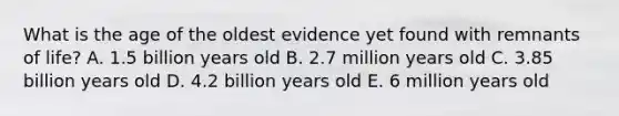 What is the age of the oldest evidence yet found with remnants of life? A. 1.5 billion years old B. 2.7 million years old C. 3.85 billion years old D. 4.2 billion years old E. 6 million years old