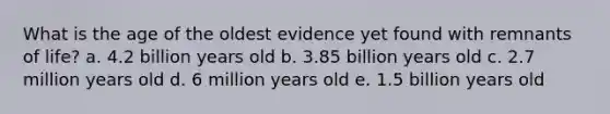 What is the age of the oldest evidence yet found with remnants of life? a. 4.2 billion years old b. 3.85 billion years old c. 2.7 million years old d. 6 million years old e. 1.5 billion years old