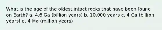 What is the age of the oldest intact rocks that have been found on Earth? a. 4.6 Ga (billion years) b. 10,000 years c. 4 Ga (billion years) d. 4 Ma (million years)