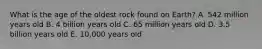 What is the age of the oldest rock found on Earth? A. 542 million years old B. 4 billion years old C. 65 million years old D. 3.5 billion years old E. 10,000 years old