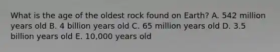 What is the age of the oldest rock found on Earth? A. 542 million years old B. 4 billion years old C. 65 million years old D. 3.5 billion years old E. 10,000 years old