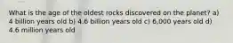 What is the age of the oldest rocks discovered on the planet? a) 4 billion years old b) 4.6 billion years old c) 6,000 years old d) 4.6 million years old