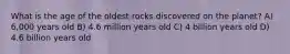 What is the age of the oldest rocks discovered on the planet? A) 6,000 years old B) 4.6 million years old C) 4 billion years old D) 4.6 billion years old