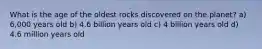 What is the age of the oldest rocks discovered on the planet? a) 6,000 years old b) 4.6 billion years old c) 4 billion years old d) 4.6 million years old