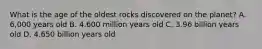 What is the age of the oldest rocks discovered on the planet? A. 6,000 years old B. 4.600 million years old C. 3.96 billion years old D. 4.650 billion years old