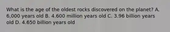 What is the age of the oldest rocks discovered on the planet? A. 6,000 years old B. 4.600 million years old C. 3.96 billion years old D. 4.650 billion years old