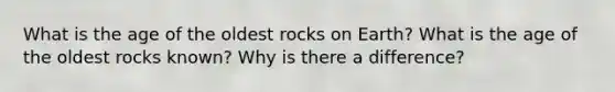 What is the age of the oldest rocks on Earth? What is the age of the oldest rocks known? Why is there a difference?