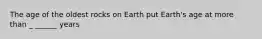 The age of the oldest rocks on Earth put Earth's age at more than _ ______ years