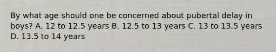 By what age should one be concerned about pubertal delay in boys? A. 12 to 12.5 years B. 12.5 to 13 years C. 13 to 13.5 years D. 13.5 to 14 years