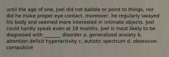 until the age of one, Joel did not babble or point to things, nor did he make proper eye contact. moreover, he regularly swayed his body and seemed more interested in intimate objects. Joel could hardly speak even at 18 months. Joel is most likely to be diagnosed with _______ disorder a. generalized anxiety b. attention deficit hyperactivity c. autistic spectrum d. obsessive-compulsive