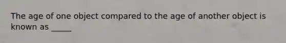 The age of one object compared to the age of another object is known as _____
