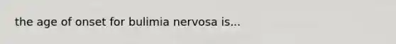 the age of onset for bulimia nervosa is...