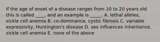 If the age of onset of a disease ranges from 10 to 20 years old this is called ____, and an example is _____. A. lethal alleles, sickle cell anemia B. co-dominance, cystic fibrosis C. variable expressivity, Huntington's disease D. sex influences inheritance, sickle cell anemia E. none of the above