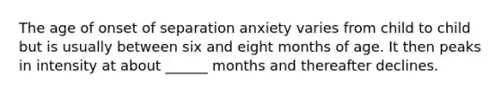 The age of onset of separation anxiety varies from child to child but is usually between six and eight months of age. It then peaks in intensity at about ______ months and thereafter declines.