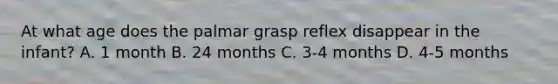 At what age does the palmar grasp reflex disappear in the infant? A. 1 month B. 24 months C. 3-4 months D. 4-5 months