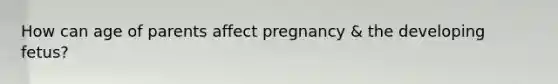 How can age of parents affect pregnancy & the developing fetus?