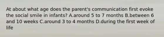 At about what age does the parent's communication first evoke the social smile in infants? A.around 5 to 7 months B.between 6 and 10 weeks C.around 3 to 4 months D.during the first week of life