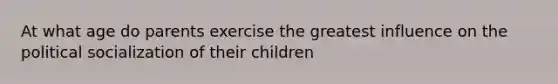 At what age do parents exercise the greatest influence on the political socialization of their children