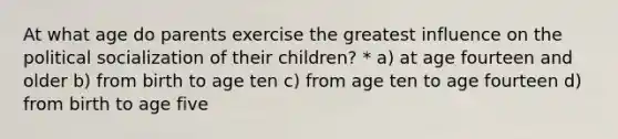 At what age do parents exercise the greatest influence on the political socialization of their children? * a) at age fourteen and older b) from birth to age ten c) from age ten to age fourteen d) from birth to age five