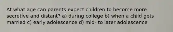 At what age can parents expect children to become more secretive and distant? a) during college b) when a child gets married c) early adolescence d) mid- to later adolescence