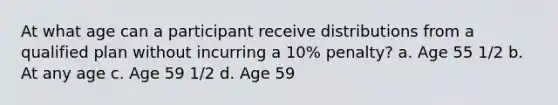 At what age can a participant receive distributions from a qualified plan without incurring a 10% penalty? a. Age 55 1/2 b. At any age c. Age 59 1/2 d. Age 59