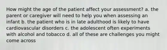 How might the age of the patient affect your assessment? a. the parent or caregiver will need to help you when assessing an infant b. the patient who is in late adulthood is likely to have cardiovascular disorders c. the adolescent often experiments with alcohol and tobacco d. all of these are challenges you might come across