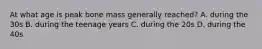 At what age is peak bone mass generally reached? A. during the 30s B. during the teenage years C. during the 20s D. during the 40s