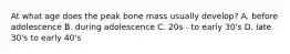 At what age does the peak bone mass usually develop? A. before adolescence B. during adolescence C. 20s - to early 30's D. late 30's to early 40's