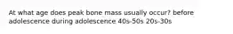 At what age does peak bone mass usually occur? before adolescence during adolescence 40s-50s 20s-30s