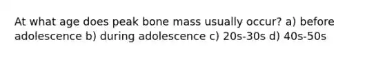 At what age does peak bone mass usually occur? a) before adolescence b) during adolescence c) 20s-30s d) 40s-50s