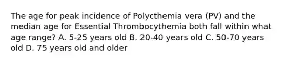 The age for peak incidence of Polycthemia vera (PV) and the median age for Essential Thrombocythemia both fall within what age range? A. 5-25 years old B. 20-40 years old C. 50-70 years old D. 75 years old and older