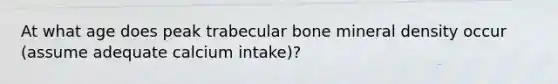 At what age does peak trabecular bone mineral density occur (assume adequate calcium intake)?