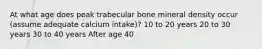 At what age does peak trabecular bone mineral density occur (assume adequate calcium intake)? 10 to 20 years 20 to 30 years 30 to 40 years After age 40