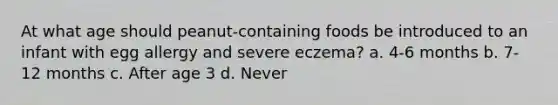 At what age should peanut-containing foods be introduced to an infant with egg allergy and severe eczema? a. 4-6 months b. 7-12 months c. After age 3 d. Never