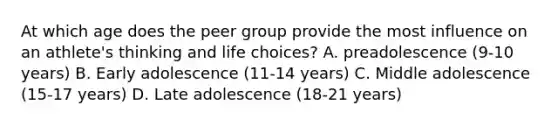 At which age does the peer group provide the most influence on an athlete's thinking and life choices? A. preadolescence (9-10 years) B. Early adolescence (11-14 years) C. Middle adolescence (15-17 years) D. Late adolescence (18-21 years)