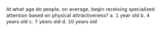 At what age do people, on average, begin receiving specialized attention based on physical attractiveness? a. 1 year old b. 4 years old c. 7 years old d. 10 years old