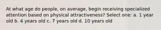 At what age do people, on average, begin receiving specialized attention based on physical attractiveness? Select one: a. 1 year old b. 4 years old c. 7 years old d. 10 years old