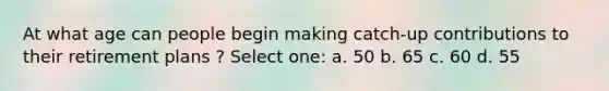 At what age can people begin making catch-up contributions to their retirement plans ? Select one: a. 50 b. 65 c. 60 d. 55