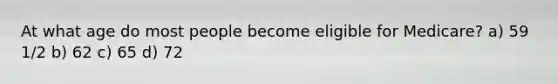 At what age do most people become eligible for Medicare? a) 59 1/2 b) 62 c) 65 d) 72