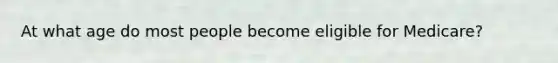 At what age do most people become eligible for Medicare?