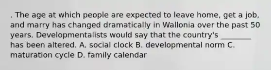 . The age at which people are expected to leave home, get a job, and marry has changed dramatically in Wallonia over the past 50 years. Developmentalists would say that the country's ________ has been altered. A. social clock B. developmental norm C. maturation cycle D. family calendar