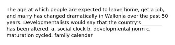 The age at which people are expected to leave home, get a job, and marry has changed dramatically in Wallonia over the past 50 years. Developmentalists would say that the country's ________ has been altered. a. social clock b. developmental norm c. maturation cycled. family calendar