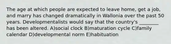 The age at which people are expected to leave home, get a job, and marry has changed dramatically in Wallonia over the past 50 years. Developmentalists would say that the country's ________ has been altered. A)social clock B)maturation cycle C)family calendar D)developmental norm E)habituation