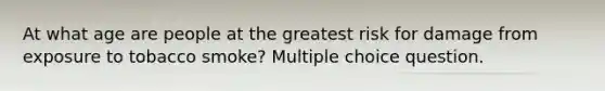 At what age are people at the greatest risk for damage from exposure to tobacco smoke? Multiple choice question.