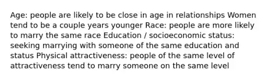 Age: people are likely to be close in age in relationships Women tend to be a couple years younger Race: people are more likely to marry the same race Education / socioeconomic status: seeking marrying with someone of the same education and status Physical attractiveness: people of the same level of attractiveness tend to marry someone on the same level