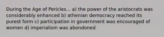 During the Age of Pericles... a) the power of the aristocrats was considerably enhanced b) athenian democracy reached its purest form c) participation in government was encouraged of women d) imperialism was abondoned