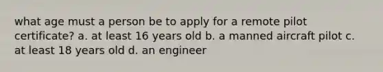 what age must a person be to apply for a remote pilot certificate? a. at least 16 years old b. a manned aircraft pilot c. at least 18 years old d. an engineer